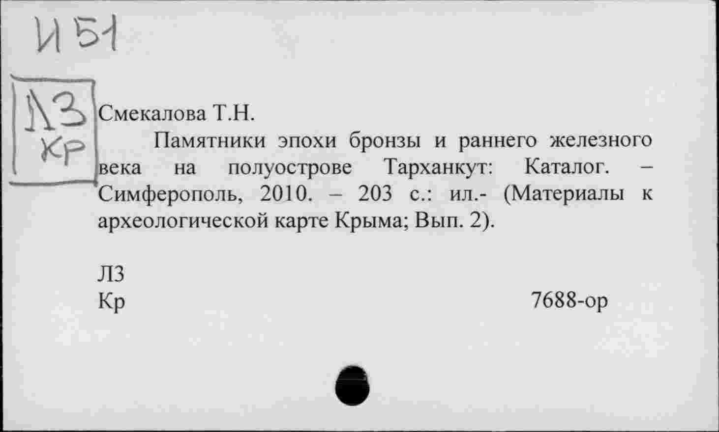 ﻿H
к?
Смекалова Т.Н.
Памятники эпохи бронзы и раннего железного века на полуострове Тарханкут: Каталог. -Симферополь, 2010. - 203 с.: ил.- (Материалы к археологической карте Крыма; Вып. 2).
ЛЗ
Кр	7688-ор